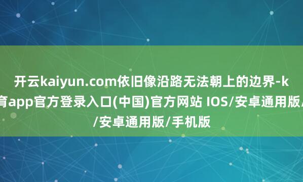 开云kaiyun.com依旧像沿路无法朝上的边界-kai云体育app官方登录入口(中国)官方网站 IOS/安卓通用版/手机版