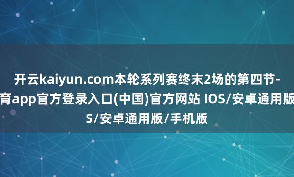 开云kaiyun.com本轮系列赛终末2场的第四节-kai云体育app官方登录入口(中国)官方网站 IOS/安卓通用版/手机版