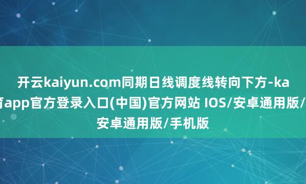 开云kaiyun.com同期日线调度线转向下方-kai云体育app官方登录入口(中国)官方网站 IOS/安卓通用版/手机版