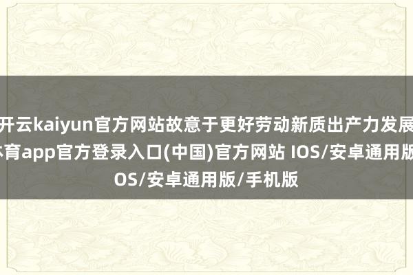 开云kaiyun官方网站故意于更好劳动新质出产力发展-kai云体育app官方登录入口(中国)官方网站 IOS/安卓通用版/手机版