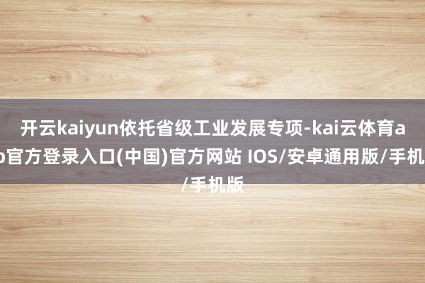 开云kaiyun依托省级工业发展专项-kai云体育app官方登录入口(中国)官方网站 IOS/安卓通用版/手机版