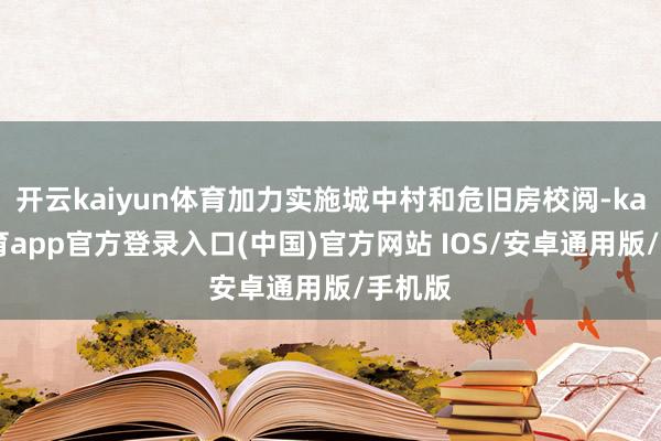 开云kaiyun体育加力实施城中村和危旧房校阅-kai云体育app官方登录入口(中国)官方网站 IOS/安卓通用版/手机版