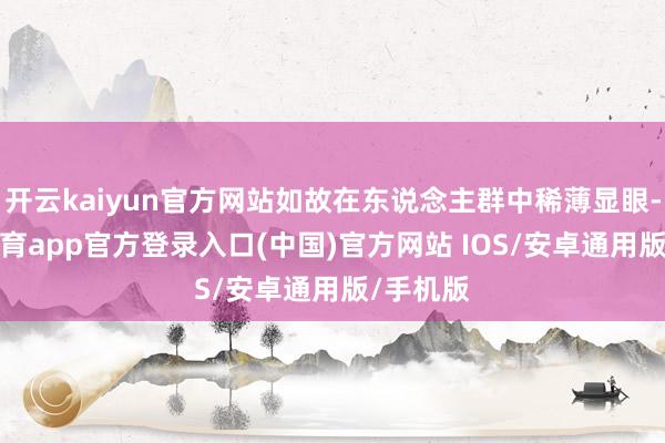开云kaiyun官方网站如故在东说念主群中稀薄显眼-kai云体育app官方登录入口(中国)官方网站 IOS/安卓通用版/手机版