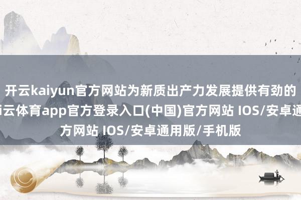 开云kaiyun官方网站为新质出产力发展提供有劲的金融救援-kai云体育app官方登录入口(中国)官方网站 IOS/安卓通用版/手机版