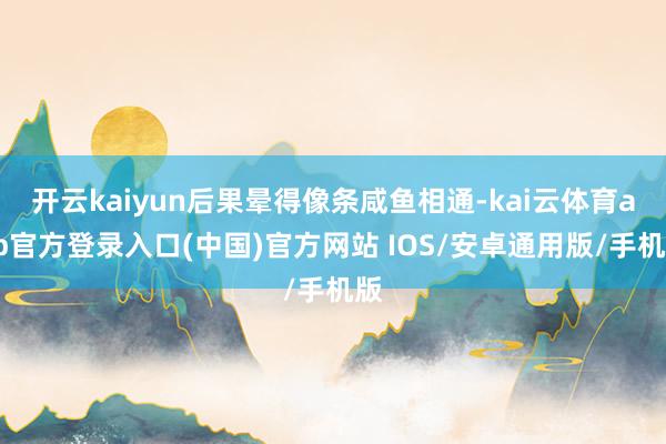 开云kaiyun后果晕得像条咸鱼相通-kai云体育app官方登录入口(中国)官方网站 IOS/安卓通用版/手机版