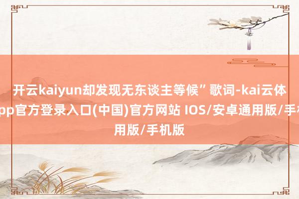 开云kaiyun却发现无东谈主等候”歌词-kai云体育app官方登录入口(中国)官方网站 IOS/安卓通用版/手机版
