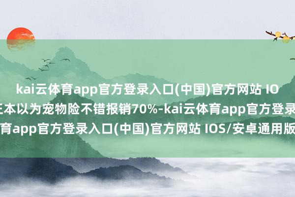 kai云体育app官方登录入口(中国)官方网站 IOS/安卓通用版/手机版正本以为宠物险不错报销70%-kai云体育app官方登录入口(中国)官方网站 IOS/安卓通用版/手机版