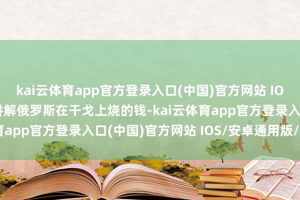 kai云体育app官方登录入口(中国)官方网站 IOS/安卓通用版/手机版讲解俄罗斯在干戈上烧的钱-kai云体育app官方登录入口(中国)官方网站 IOS/安卓通用版/手机版