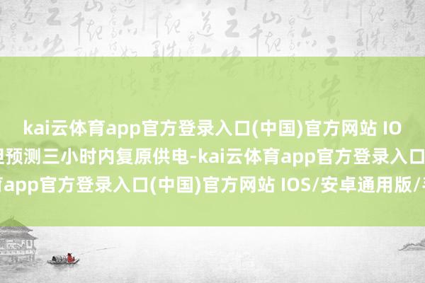 kai云体育app官方登录入口(中国)官方网站 IOS/安卓通用版/手机版但预测三小时内复原供电-kai云体育app官方登录入口(中国)官方网站 IOS/安卓通用版/手机版