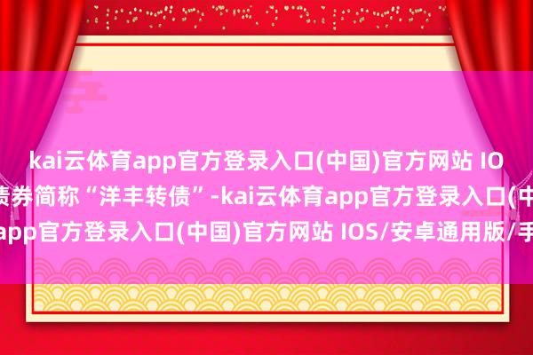 kai云体育app官方登录入口(中国)官方网站 IOS/安卓通用版/手机版债券简称“洋丰转债”-kai云体育app官方登录入口(中国)官方网站 IOS/安卓通用版/手机版