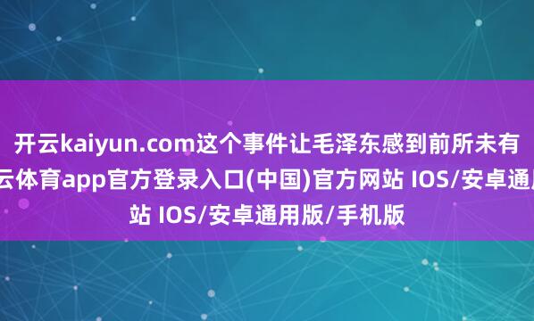 开云kaiyun.com这个事件让毛泽东感到前所未有的危险-kai云体育app官方登录入口(中国)官方网站 IOS/安卓通用版/手机版
