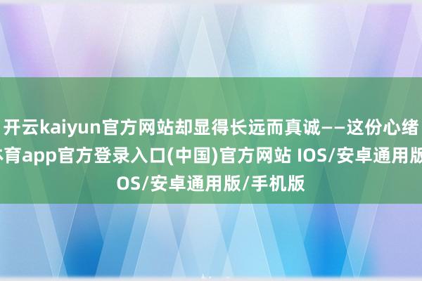开云kaiyun官方网站却显得长远而真诚——这份心绪-kai云体育app官方登录入口(中国)官方网站 IOS/安卓通用版/手机版