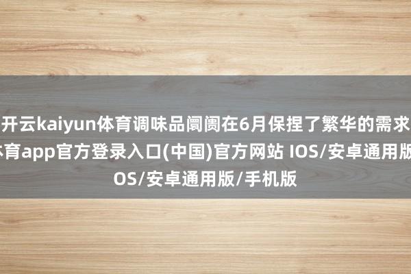 开云kaiyun体育调味品阛阓在6月保捏了繁华的需求-kai云体育app官方登录入口(中国)官方网站 IOS/安卓通用版/手机版