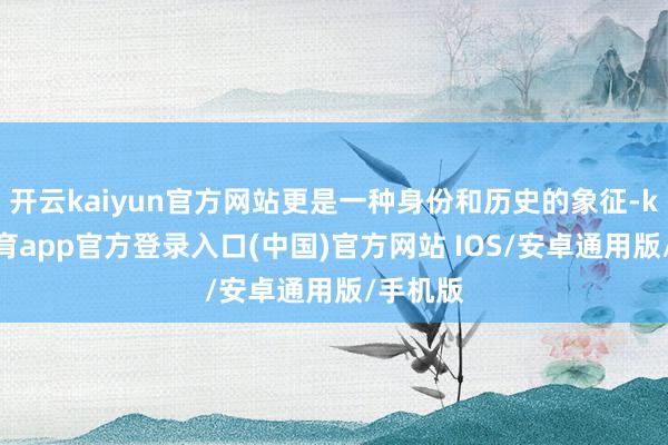 开云kaiyun官方网站更是一种身份和历史的象征-kai云体育app官方登录入口(中国)官方网站 IOS/安卓通用版/手机版