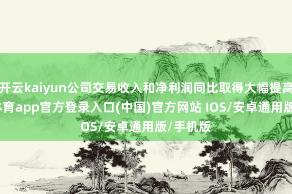 开云kaiyun公司交易收入和净利润同比取得大幅提高-kai云体育app官方登录入口(中国)官方网站 IOS/安卓通用版/手机版