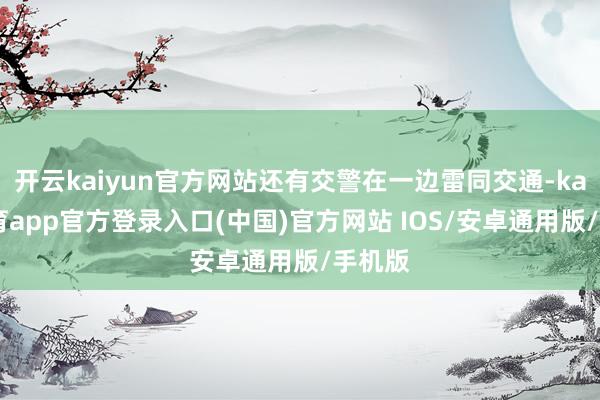 开云kaiyun官方网站还有交警在一边雷同交通-kai云体育app官方登录入口(中国)官方网站 IOS/安卓通用版/手机版