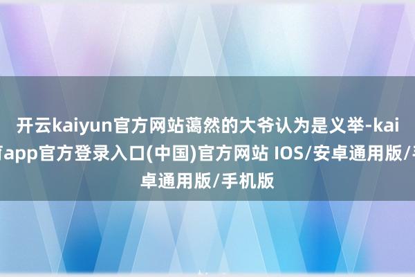 开云kaiyun官方网站蔼然的大爷认为是义举-kai云体育app官方登录入口(中国)官方网站 IOS/安卓通用版/手机版