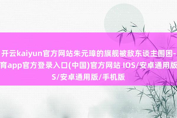 开云kaiyun官方网站朱元璋的旗舰被敌东谈主围困-kai云体育app官方登录入口(中国)官方网站 IOS/安卓通用版/手机版