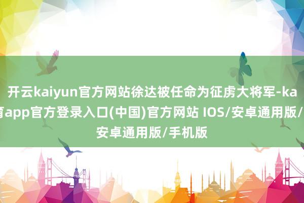 开云kaiyun官方网站徐达被任命为征虏大将军-kai云体育app官方登录入口(中国)官方网站 IOS/安卓通用版/手机版