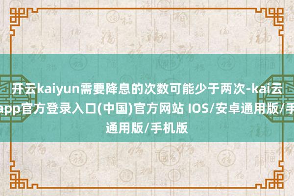 开云kaiyun需要降息的次数可能少于两次-kai云体育app官方登录入口(中国)官方网站 IOS/安卓通用版/手机版