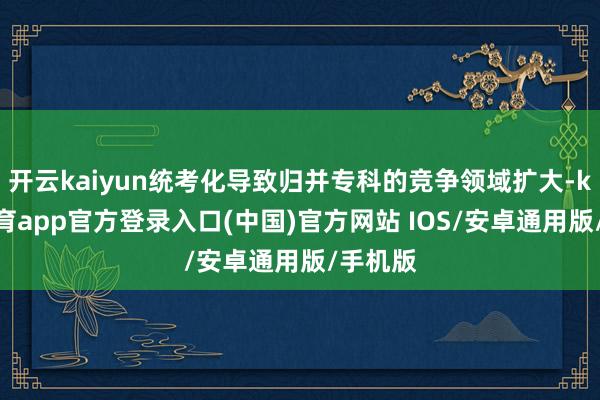 开云kaiyun统考化导致归并专科的竞争领域扩大-kai云体育app官方登录入口(中国)官方网站 IOS/安卓通用版/手机版
