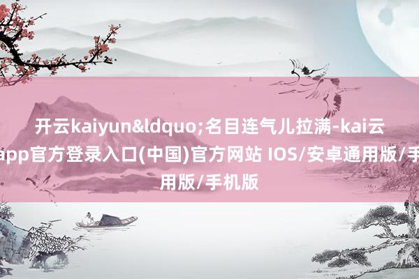 开云kaiyun&ldquo;名目连气儿拉满-kai云体育app官方登录入口(中国)官方网站 IOS/安卓通用版/手机版