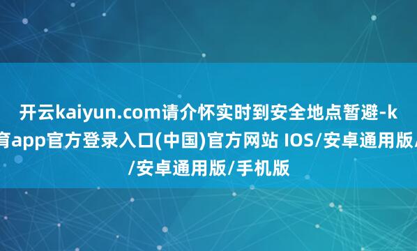 开云kaiyun.com请介怀实时到安全地点暂避-kai云体育app官方登录入口(中国)官方网站 IOS/安卓通用版/手机版
