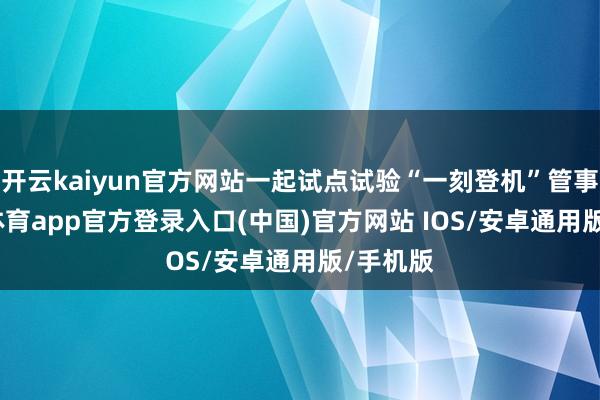 开云kaiyun官方网站一起试点试验“一刻登机”管事-kai云体育app官方登录入口(中国)官方网站 IOS/安卓通用版/手机版