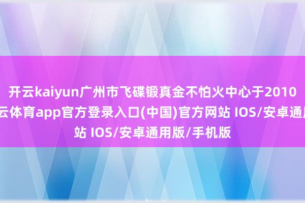 开云kaiyun广州市飞碟锻真金不怕火中心于2010年建成-kai云体育app官方登录入口(中国)官方网站 IOS/安卓通用版/手机版