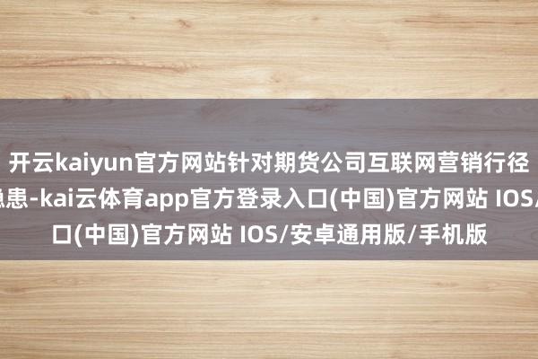 开云kaiyun官方网站针对期货公司互联网营销行径出现的问题和风险隐患-kai云体育app官方登录入口(中国)官方网站 IOS/安卓通用版/手机版
