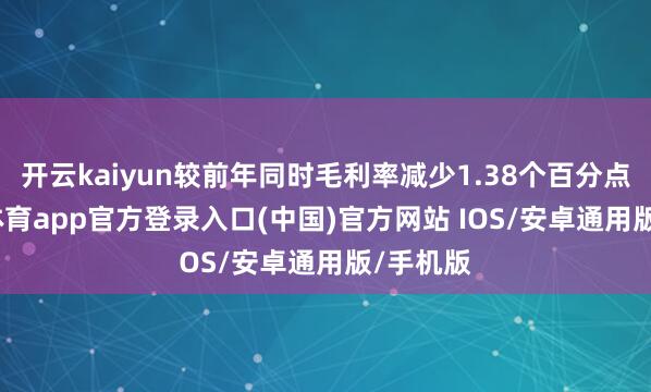 开云kaiyun较前年同时毛利率减少1.38个百分点-kai云体育app官方登录入口(中国)官方网站 IOS/安卓通用版/手机版