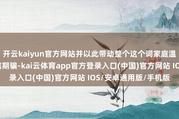 开云kaiyun官方网站并以此带动整个这个词家庭温煦信息安全、珍贵电信期骗-kai云体育app官方登录入口(中国)官方网站 IOS/安卓通用版/手机版