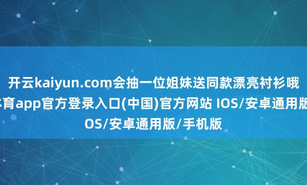 开云kaiyun.com会抽一位姐妹送同款漂亮衬衫哦-kai云体育app官方登录入口(中国)官方网站 IOS/安卓通用版/手机版