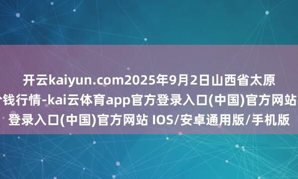 开云kaiyun.com2025年9月2日山西省太原市河西农家具有限公司价钱行情-kai云体育app官方登录入口(中国)官方网站 IOS/安卓通用版/手机版