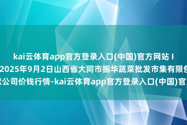 kai云体育app官方登录入口(中国)官方网站 IOS/安卓通用版/手机版2025年9月2日山西省大同市振华蔬菜批发市集有限包袱公司价钱行情-kai云体育app官方登录入口(中国)官方网站 IOS/安卓通用版/手机版