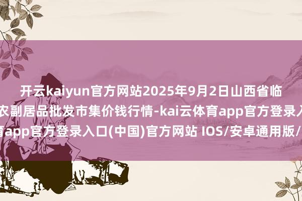 开云kaiyun官方网站2025年9月2日山西省临汾市尧齐区奶牛场尧丰农副居品批发市集价钱行情-kai云体育app官方登录入口(中国)官方网站 IOS/安卓通用版/手机版
