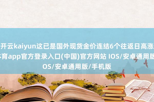 开云kaiyun这已是国外现货金价连结6个往返日高涨-kai云体育app官方登录入口(中国)官方网站 IOS/安卓通用版/手机版