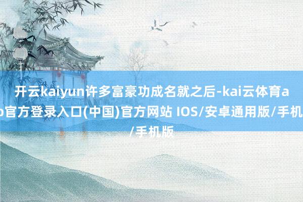 开云kaiyun许多富豪功成名就之后-kai云体育app官方登录入口(中国)官方网站 IOS/安卓通用版/手机版