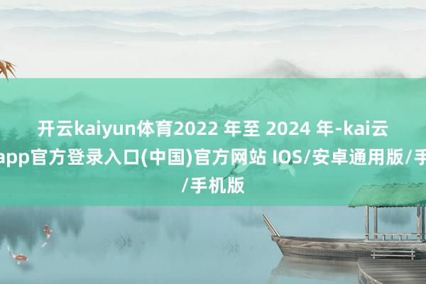 开云kaiyun体育2022 年至 2024 年-kai云体育app官方登录入口(中国)官方网站 IOS/安卓通用版/手机版