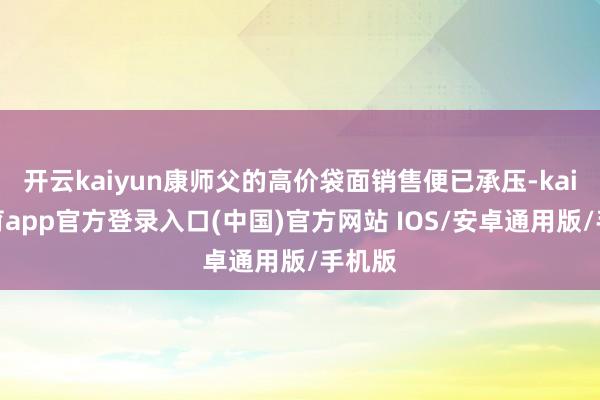 开云kaiyun康师父的高价袋面销售便已承压-kai云体育app官方登录入口(中国)官方网站 IOS/安卓通用版/手机版
