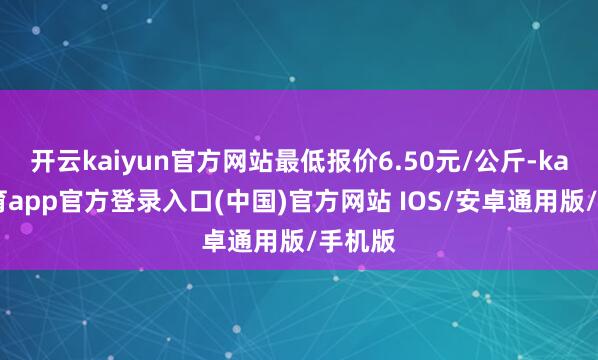 开云kaiyun官方网站最低报价6.50元/公斤-kai云体育app官方登录入口(中国)官方网站 IOS/安卓通用版/手机版