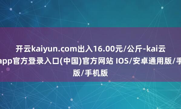 开云kaiyun.com出入16.00元/公斤-kai云体育app官方登录入口(中国)官方网站 IOS/安卓通用版/手机版