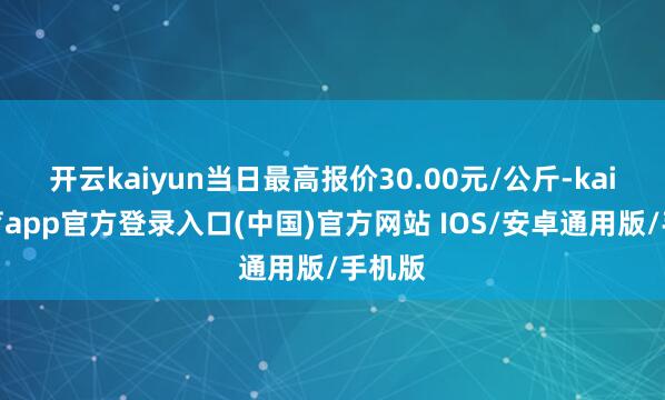开云kaiyun当日最高报价30.00元/公斤-kai云体育app官方登录入口(中国)官方网站 IOS/安卓通用版/手机版