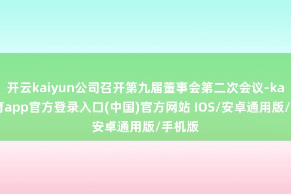 开云kaiyun公司召开第九届董事会第二次会议-kai云体育app官方登录入口(中国)官方网站 IOS/安卓通用版/手机版