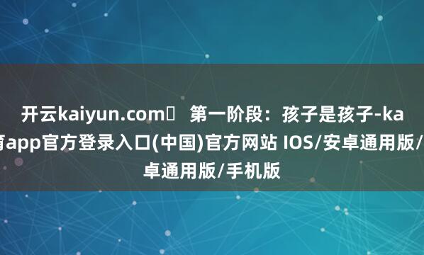 开云kaiyun.com✅ 第一阶段：孩子是孩子-kai云体育app官方登录入口(中国)官方网站 IOS/安卓通用版/手机版