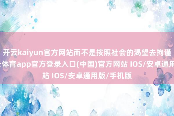 开云kaiyun官方网站而不是按照社会的渴望去拘谨我方-kai云体育app官方登录入口(中国)官方网站 IOS/安卓通用版/手机版