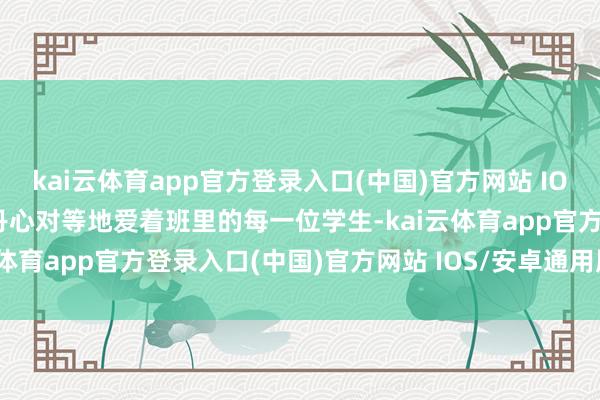kai云体育app官方登录入口(中国)官方网站 IOS/安卓通用版/手机版是丹心对等地爱着班里的每一位学生-kai云体育app官方登录入口(中国)官方网站 IOS/安卓通用版/手机版