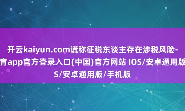开云kaiyun.com谎称征税东谈主存在涉税风险-kai云体育app官方登录入口(中国)官方网站 IOS/安卓通用版/手机版