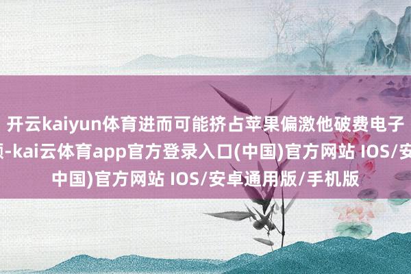 开云kaiyun体育进而可能挤占苹果偏激他破费电子制造商的市集份额-kai云体育app官方登录入口(中国)官方网站 IOS/安卓通用版/手机版