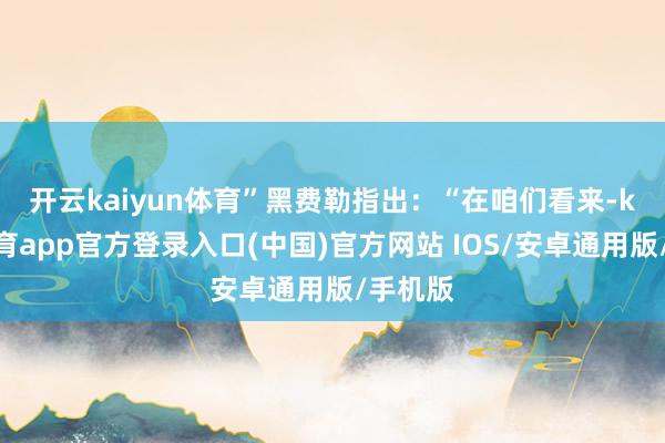开云kaiyun体育”　　黑费勒指出：“在咱们看来-kai云体育app官方登录入口(中国)官方网站 IOS/安卓通用版/手机版